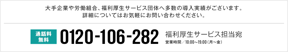 大手企業や労働組合、福利厚生サービス団体へ多数の導入実績がございます。詳細についてはお気軽にお問い合わせください。 通話料無料0120-106-282 福利厚生サービス担当宛 営業時間/10:00~19:00(月~金)