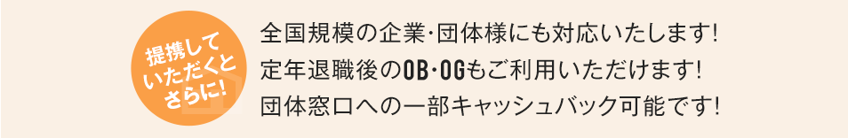 提携していただくとさらに!全国規模の企業・団体様にも対応いたします!定年退職後のOB・OGもご利用いただけます!団体窓口への一部キャッシュバック可能です!