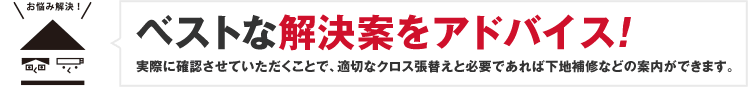 ベストな解決案をアドバイス!実際に確認させていただくことで、適切なクロス張替えと必要であれば下地補修などの案内ができます。
