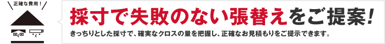 採寸で失敗のない張替えをご提案!きっちりとした採寸で、確実なクロスの量を把握し、正確なお見積りをご提示できます。